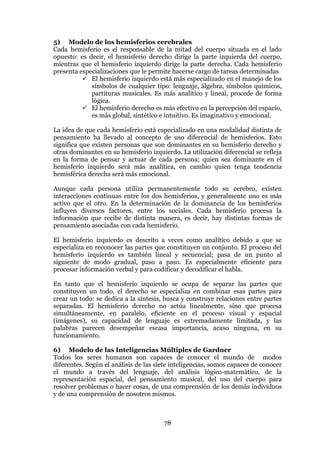 78
5) Modelo de los hemisferios cerebrales
Cada hemisferio es el responsable de la mitad del cuerpo situada en el lado
opuesto: es decir, el hemisferio derecho dirige la parte izquierda del cuerpo,
mientras que el hemisferio izquierdo dirige la parte derecha. Cada hemisferio
presenta especializaciones que le permite hacerse cargo de tareas determinadas
 El hemisferio izquierdo está más especializado en el manejo de los
símbolos de cualquier tipo: lenguaje, álgebra, símbolos químicos,
partituras musicales. Es más analítico y lineal, procede de forma
lógica.
 El hemisferio derecho es más efectivo en la percepción del espacio,
es más global, sintético e intuitivo. Es imaginativo y emocional.
La idea de que cada hemisferio está especializado en una modalidad distinta de
pensamiento ha llevado al concepto de uso diferencial de hemisferios. Esto
significa que existen personas que son dominantes en su hemisferio derecho y
otras dominantes en su hemisferio izquierdo. La utilización diferencial se refleja
en la forma de pensar y actuar de cada persona; quien sea dominante en el
hemisferio izquierdo será más analítica, en cambio quien tenga tendencia
hemisférica derecha será más emocional.
Aunque cada persona utiliza permanentemente todo su cerebro, existen
interacciones continuas entre los dos hemisferios, y generalmente uno es más
activo que el otro. En la determinación de la dominancia de los hemisferios
influyen diversos factores, entre los sociales. Cada hemisferio procesa la
información que recibe de distinta manera, es decir, hay distintas formas de
pensamiento asociadas con cada hemisferio.
El hemisferio izquierdo es descrito a veces como analítico debido a que se
especializa en reconocer las partes que constituyen un conjunto. El proceso del
hemisferio izquierdo es también lineal y secuencial; pasa de un punto al
siguiente de modo gradual, paso a paso. Es especialmente eficiente para
procesar información verbal y para codificar y decodificar el habla.
En tanto que el hemisferio izquierdo se ocupa de separar las partes que
constituyen un todo, el derecho se especializa en combinar esas partes para
crear un todo: se dedica a la síntesis, busca y construye relaciones entre partes
separadas. El hemisferio derecho no actúa linealmente, sino que procesa
simultáneamente, en paralelo, eficiente en el proceso visual y espacial
(imágenes), su capacidad de lenguaje es extremadamente limitada, y las
palabras parecen desempeñar escasa importancia, acaso ninguna, en su
funcionamiento.
6) Modelo de las Inteligencias Múltiples de Gardner
Todos los seres humanos son capaces de conocer el mundo de modos
diferentes. Según el análisis de las siete inteligencias, somos capaces de conocer
el mundo a través del lenguaje, del análisis lógico-matemático, de la
representación espacial, del pensamiento musical, del uso del cuerpo para
resolver problemas o hacer cosas, de una comprensión de los demás individuos
y de una comprensión de nosotros mismos.
 