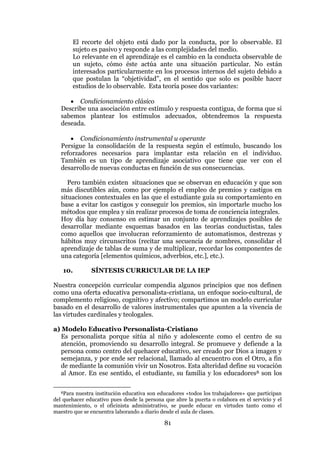 81
El recorte del objeto está dado por la conducta, por lo observable. El
sujeto es pasivo y responde a las complejidades del medio.
Lo relevante en el aprendizaje es el cambio en la conducta observable de
un sujeto, cómo éste actúa ante una situación particular. No están
interesados particularmente en los procesos internos del sujeto debido a
que postulan la “objetividad”, en el sentido que solo es posible hacer
estudios de lo observable. Esta teoría posee dos variantes:
 Condicionamiento clásico
Describe una asociación entre estímulo y respuesta contigua, de forma que si
sabemos plantear los estímulos adecuados, obtendremos la respuesta
deseada.
 Condicionamiento instrumental u operante
Persigue la consolidación de la respuesta según el estímulo, buscando los
reforzadores necesarios para implantar esta relación en el individuo.
También es un tipo de aprendizaje asociativo que tiene que ver con el
desarrollo de nuevas conductas en función de sus consecuencias.
Pero también existen situaciones que se observan en educación y que son
más discutibles aún, como por ejemplo el empleo de premios y castigos en
situaciones contextuales en las que el estudiante guía su comportamiento en
base a evitar los castigos y conseguir los premios, sin importarle mucho los
métodos que emplea y sin realizar procesos de toma de conciencia integrales.
Hoy día hay consenso en estimar un conjunto de aprendizajes posibles de
desarrollar mediante esquemas basados en las teorías conductistas, tales
como aquellos que involucran reforzamiento de automatismos, destrezas y
hábitos muy circunscritos (recitar una secuencia de nombres, consolidar el
aprendizaje de tablas de suma y de multiplicar, recordar los componentes de
una categoría [elementos químicos, adverbios, etc.], etc.).
10. SÍNTESIS CURRICULAR DE LA IEP
Nuestra concepción curricular compendia algunos principios que nos definen
como una oferta educativa personalista-cristiana, un enfoque socio-cultural, de
complemento religioso, cognitivo y afectivo; compartimos un modelo curricular
basado en el desarrollo de valores instrumentales que apunten a la vivencia de
las virtudes cardinales y teologales.
a) Modelo Educativo Personalista-Cristiano
Es personalista porque sitúa al niño y adolescente como el centro de su
atención, promoviendo su desarrollo integral. Se promueve y defiende a la
persona como centro del quehacer educativo, ser creado por Dios a imagen y
semejanza, y por ende ser relacional, llamado al encuentro con el Otro, a fin
de mediante la comunión vivir un Nosotros. Esta alteridad define su vocación
al Amor. En ese sentido, el estudiante, su familia y los educadores8 son los
8Para nuestra institución educativa son educadores «todos los trabajadores» que participan
del quehacer educativo pues desde la persona que abre la puerta o colabora en el servicio y el
mantenimiento, o el oficinista administrativo, se puede educar en virtudes tanto como el
maestro que se encuentra laborando a diario desde el aula de clases.
 