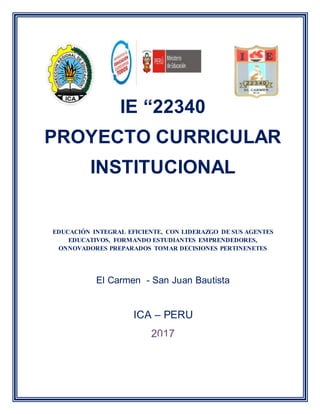 IE “22340
PROYECTO CURRICULAR
INSTITUCIONAL
EDUCACIÓN INTEGRAL EFICIENTE, CON LIDERAZGO DE SUS AGENTES
EDUCATIVOS, FORMANDO ESTUDIANTES EMPRENDEDORES,
ONNOVADORES PREPARADOS TOMAR DECISIONES PERTINENETES
El Carmen - San Juan Bautista
ICA – PERU
2017
 