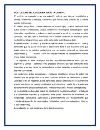 POSTULADOS DEL PARADIGMA SOCIO – COGNITIVO
El currículo se entiende como una selección cultural, que integra capacidades y
valores, contenidos y métodos. Elementos que forman parte también de la cultura
social e institucional.
El modelo de profesor como un mediador del aprendizaje y como un mediador de la
cultura social e institucional, utilizará contenidos y estrategias metodológicas para
desarrollar capacidades y valores a nivel personal y social en contextos sociales
concretos. Por ello, que la enseñanza en el modelo asumido es entendida como
mediación en el aprendizaje y por tanto, debe estar subordinada a éste.
Propone un currículo abierto y flexible ya que la cultura no es uniforme sino plural y
cambiante que no quiere decir que el (la) docente hará lo que le parece sino que
tendrá claro en su práctica pedagógica que su objetivo principal es desarrollar
capacidades y valores. Todo ello progresivamente irá constituyendo nuestra
propia cultura institucional.
Los objetivos en este paradigma son las capacidades-destrezas como proceso
cognitivos y valores – actitudes como procesos afectivos que todo estudiante debe
desarrollar y así ser capaz de desenvolverse a nivel individual y social de manera
eficiente y adecuada.
Los contenidos tantos conceptuales y factuales constituyen formas de saber, los
mismos que se proyectarán a la vida cotidiana, tratarán de interpretarla y serán
utilizados como se necesiten. Estos contenidos estarán almacenados en la memoria
y serán asimilados de manera constructiva y significativa a través de la arquitectura
del conocimiento (mapas conceptuales, redes conceptuales, marcos conceptuales)
La metodología en las aulas tratará de equilibrar la mediación profesor – estudiante
y el aprendizaje mediado y cooperativo entre pares. Asimismo se fomentará una
metodología constructiva, significativa y preferentemente por descubrimiento que
posibilite el desarrollo de capacidades, habilidades y destrezas aplicadas y útiles en
la sociedad de hoy.
La evaluación en este paradigma tiene dos dimensiones:
 