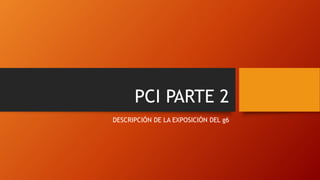 PCI PARTE 2
DESCRIPCIÓN DE LA EXPOSICIÓN DEL g6
 