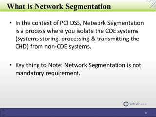 What is Network Segmentation
• In the context of PCI DSS, Network Segmentation
is a process where you isolate the CDE systems
(Systems storing, processing & transmitting the
CHD) from non-CDE systems.
• Key thing to Note: Network Segmentation is not
mandatory requirement.
8
 