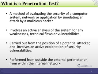 • A method of evaluating the security of a computer
system, network or application by simulating an
attack by a malicious hacker.
• Involves an active analysis of the system for any
weaknesses, technical flaws or vulnerabilities.
• Carried out from the position of a potential attacker,
and involves an active exploitation of security
vulnerabilities.
• Performed from outside the external perimeter or
from within the internal network.
What is a Penetration Test?
12
 