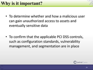 • To determine whether and how a malicious user
can gain unauthorized access to assets and
eventually sensitive data
• To confirm that the applicable PCI DSS controls,
such as configuration standards, vulnerability
management, and segmentation are in place
Why is it important?
13
 