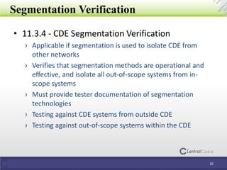 • 11.3.4 - CDE Segmentation Verification
› Applicable if segmentation is used to isolate CDE from
other networks
› Verifies that segmentation methods are operational and
effective, and isolate all out-of-scope systems from in-
scope systems
› Must provide tester documentation of segmentation
technologies
› Testing against CDE systems from outside CDE
› Testing against out-of-scope systems within the CDE
Segmentation Verification
15
 