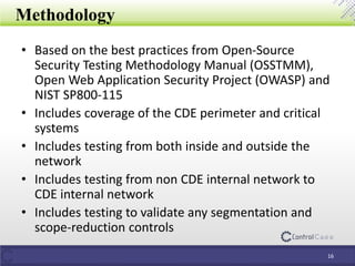 • Based on the best practices from Open-Source
Security Testing Methodology Manual (OSSTMM),
Open Web Application Security Project (OWASP) and
NIST SP800-115
• Includes coverage of the CDE perimeter and critical
systems
• Includes testing from both inside and outside the
network
• Includes testing from non CDE internal network to
CDE internal network
• Includes testing to validate any segmentation and
scope-reduction controls
Methodology
16
 