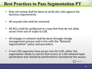 Best Practices to Pass Segmentation PT
• Rule-set review shall be done to verify the rules against the
business requirements.
• All unused rules shall be removed
• All ACLs shall be configured in a way that they do not allow
access from out of scope to CDE.
• All changes in network shall be done through change
management process and in line with the “Network
Segmentation” policy and procedure.
• If non-CDE segments have access into the CDE, either the
organization needs to restrict that access or a full network-layer
penetration test should be performed to characterize the access.
18
 