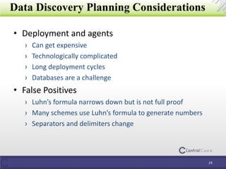 Data Discovery Planning Considerations
• Deployment and agents
› Can get expensive
› Technologically complicated
› Long deployment cycles
› Databases are a challenge
• False Positives
› Luhn’s formula narrows down but is not full proof
› Many schemes use Luhn’s formula to generate numbers
› Separators and delimiters change
24
 
