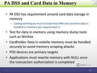 PA DSS and Card Data in Memory
• PA DSS has requirement around card data storage in
memory
› Coding techniques must include how PAN and sensitive data is
handled in memory per requirement 5
• Test for data in memory using memory dump tools
such as Winhex
• Cardholder Data in volatile memory must be handled
securely to avoid memory scraping attacks
• POS devices are primary targets
• Applications must rewrite memory with NULL once
the transaction authorization is completed
26
 
