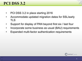 PCI DSS 3.2
4
• PCI DSS 3.2 in place starting 2016
• Accommodate updated migration dates for SSL/early
TLS
• Support for display of PAN beyond first six / last four
• Incorporate some business as usual (BAU) requirements
• Expanded multi-factor authentication requirements
 