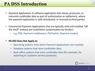 PA DSS Introduction
• Payment Application: A software application that stores, processes, or
transmits cardholder data as part of authorization or settlement, where
the payment application is sold, distributed, or licensed to third parties.
• Commercial Payment Applications that are typically sold and installed “off
the shelf” without pre-installation customization by Vendors.
› e.g. POS, Payment middleware, PG/Switch, Payment module
• PA-DSS Does Not Apply to:
• Operating systems onto which Payment Applications are installed.
• Database systems that store cardholder data.
• Back-office systems that store cardholder data (for example, for
reporting or customer service purposes).
6
 