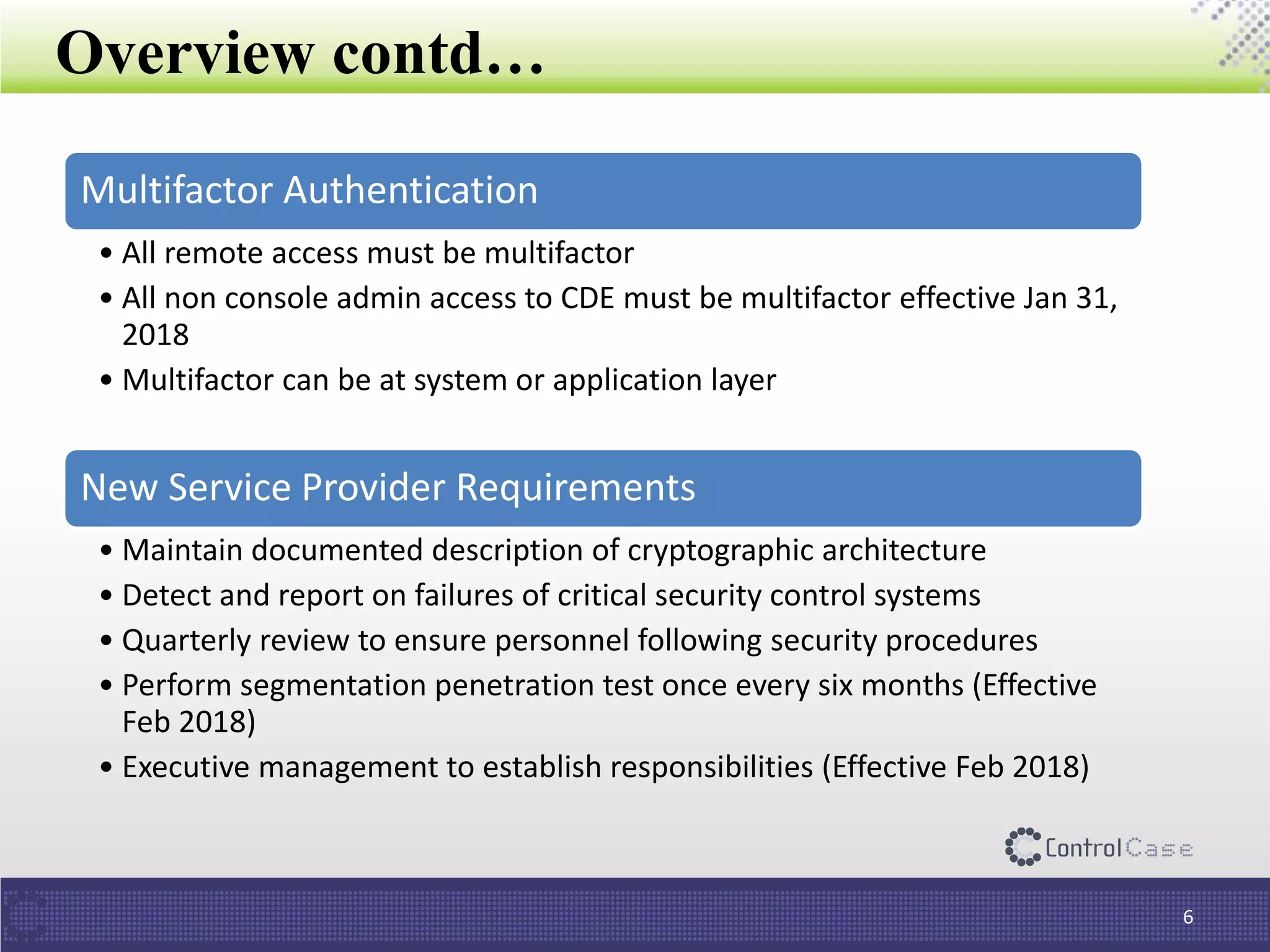 Overview contd…
6
Multifactor Authentication
• All remote access must be multifactor
• All non console admin access to CDE must be multifactor effective Jan 31,
2018
• Multifactor can be at system or application layer
New Service Provider Requirements
• Maintain documented description of cryptographic architecture
• Detect and report on failures of critical security control systems
• Quarterly review to ensure personnel following security procedures
• Perform segmentation penetration test once every six months (Effective
Feb 2018)
• Executive management to establish responsibilities (Effective Feb 2018)
 