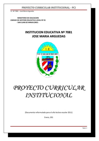 PROYECTO CURRICULAR INSTITUCIONAL - PCI
I.E. Nº 7081 – José María Arguedas



        MINISTERIO DE EDUCACION
UNIDAD DE GESTION EDUCATIVA LOCAL Nº 01
      - SAN JUAN DE MIRAFLORES -




                     INSTITUCION EDUCATIVA Nº 7081
                          JOSE MARIA ARGUEDAS




   PROYECTO CURRICULAR
      INSTITUCIONAL

                     (Documento reformulado para el año lectivo escolar 2011)

                                           Enero, 201




                                                                                Página 1
 