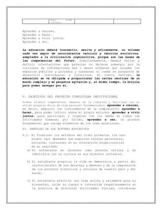 bajo nivel
cultural.
Aprender a conocer.
Aprender a hacer.
Aprender a vivir juntos.
Aprender a ser.
La educación deberá transmitir, masiva y eficazmente, un volumen
cada vez mayor de conocimientos teóricos y técnicos evolutivos,
adaptados a la civilización cognoscitiva, porque son las bases de
las competencias del futuro. Simultáneamente, deberá hallar y
definir orientaciones que permitan no dejarse sumergir por la
corriente de informaciones más o menos efímeras que invaden los
espacios públicos y privados y conservar el rumbo en proyectos de
desarrollo individuales y colectivos. En cierto sentido, la
educación se ve obligada a proporcionar las cartas náuticas de un
mundo complejo y en perpetua agitación y, al mismo tiempo, la brújula
para poder navegar por él.
V. OBJETIVOS DEL PROYECTO CURRICULAR INSTITUCIONAL
Formar alumnos competentes, amantes de la libertad y felicidad con un
sólido proyecto ético de vida personal fundamentados: aprender a conocer,
es decir, adquirir los instrumentos de la comprensión; aprender a
hacer, para poder influir sobre el propio entorno; aprender a vivir
juntos, para participar y cooperar con los demás en todas las
actividades humanas; por último, aprender a ser, un proceso
fundamental que recoge elementos de los tres anteriores.
VI. PERFILES DE LOS ACTORES EDUCATIVOS
6.1. Al finalizar los estudios del nivel primaria, los (as)
alumno (as) deseamos que muestren valores personales,
sociales, culturales en su interacción biopsicosocial
de su realidad:
a) El estudiante se reconoce como persona valiosa y se
identifica con su cultura en sus diversos contextos.
b) El estudiante propicia la vida en democracia a partir del
reconocimiento de sus derechos y deberes y de la comprensión
de los procesos históricos y sociales de nuestro país y del
mundo.
c) El estudiante practica una vida activa y saludable para su
bienestar, cuida su cuerpo e interactúa respetuosamente en
la práctica de distintas actividades físicas, cotidianas
 