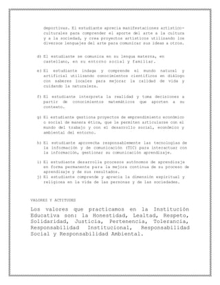 deportivas. El estudiante aprecia manifestaciones artístico-
culturales para comprender el aporte del arte a la cultura
y a la sociedad, y crea proyectos artísticos utilizando los
diversos lenguajes del arte para comunicar sus ideas a otros.
d) El estudiante se comunica en su lengua materna, en
castellano, en su entorno social y familiar.
e) El estudiante indaga y comprende el mundo natural y
artificial utilizando conocimientos científicos en diálogo
con saberes locales para mejorar la calidad de vida y
cuidando la naturaleza.
f) El estudiante interpreta la realidad y toma decisiones a
partir de conocimientos matemáticos que aporten a su
contexto.
g) El estudiante gestiona proyectos de emprendimiento económico
o social de manera ética, que le permiten articularse con el
mundo del trabajo y con el desarrollo social, económico y
ambiental del entorno.
h) El estudiante aprovecha responsablemente las tecnologías de
la información y de comunicación (TIC) para interactuar con
la información, gestionar su comunicación aprendizaje.
i) El estudiante desarrolla procesos autónomos de aprendizaje
en forma permanente para la mejora continua de su proceso de
aprendizaje y de sus resultados.
j) El estudiante comprende y aprecia la dimensión espiritual y
religiosa en la vida de las personas y de las sociedades.
VALORES Y ACTITUDES
Los valores que practicamos en la Institución
Educativa son: la Honestidad, Lealtad, Respeto,
Solidaridad, Justicia, Pertenencia, Tolerancia,
Responsabilidad Institucional, Responsabilidad
Social y Responsabilidad Ambiental.
 