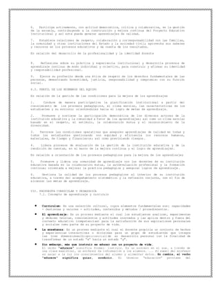 6. Participa activamente, con actitud democrática, crítica y colaborativa, en la gestión
de la escuela, contribuyendo a la construcción y mejora continua del Proyecto Educativo
Institucional y así este pueda generar aprendizajes de calidad.
7. Establece relaciones de respeto, colaboración y corresponsabilidad con las familias,
la comunidad y otras instituciones del Estado y la sociedad civil; aprovecha sus saberes
y recursos en los procesos educativos y da cuenta de los resultados.
En relación del desarrollo de la profesionalidad y la identidad docente
8. Reflexiona sobre su práctica y experiencia institucional y desarrolla procesos de
aprendizaje continuo de modo individual y colectivo, para construir y afirmar su identidad
y responsabilidad profesional.
9. Ejerce su profesión desde una ética de respeto de los derechos fundamentales de las
personas, demostrando honestidad, justicia, responsabilidad y compromiso con su función
social.
6.3. PERFIL DE LOS MIEMBROS DEL EQUIPO
En relación de la gestión de las condiciones para la mejora de los aprendizajes
1. Conduce de manera participativa la planificación institucional a partir del
conocimiento de los procesos pedagógicos, el clima escolar, las características de los
estudiantes y su entorno; orientándolas hacia el logro de metas de aprendizaje.
2. Promueve y sostiene la participación democrática de los diversos actores de la
institución educativa y la comunidad a favor de los aprendizajes; así como un clima escolar
basado en el respeto, el estímulo, la colaboración mutua y el reconocimiento de la
diversidad.
3. Favorece las condiciones operativas que aseguren aprendizajes de calidad en todas y
todos los estudiantes gestionando con equidad y eficiencia los recursos humanos,
materiales, de tiempo y financieros; así como previniendo riesgos.
4. Lidera procesos de evaluación de la gestión de la institución educativa y de la
rendición de cuentas, en el marco de la mejora continua y el logro de aprendizajes.
En relación a orientación de los procesos pedagógicos para la mejora de los aprendizajes
5. Promueve y lidera una comunidad de aprendizaje con los docentes de su institución
educativa basada en la colaboración mutua, la autoevaluación profesional y la formación
continua; orientada a mejorar la práctica pedagógica y asegurar logros de aprendizaje .
6. Gestiona la calidad de los procesos pedagógicos al interior de su institución
educativa, a través del acompañamiento sistemático y la reflexión conjunta, con el fin de
alcanzar las metas de aprendizaje.
VII. PROPUESTA CURRICULAR Y PEDAGOGICA
7.1. Concepto de aprendizaje y currículo
 Currículum: Es una selección cultural, cuyos elementos fundamentales son: capacidades
- destrezas y valores - actitudes, contenidos y métodos / procedimientos.
 El aprendizaje: Es un proceso mediante el cual los estudiantes analizan, experimentan
y deducen teorías, conocimientos y actitudes innovados y las aplica dentro y fuera del
contexto educativo (competencias) para la satisfacción de sus aspiraciones personales
y sociales como parte de su proyecto de vida.
 La enseñanza: Es un proceso mediante el cual el docente propicia un conjunto de hechos
y experiencias interactivas o dirigidas para un grupo de estudiantes que integra
las tres dimensiones(biopsicosocial)de su desarrollo personal con la finalidad de
transformar de un estado “x” hacia un estado “y”.
 Sin embargo, más que instruir es educar con un proyecto de vida.
El verbo "educare" significa formar, instruir. Es un proceso en el que, a través de
una clase magistral, un profesor da información a los alumnos. ... El papel del profesor
es sacar a la luz los conocimientos del alumno y alimentar éstos. En cambia, el verbo
"educere" significa guiar, conducir. El término “educación” proviene del
 