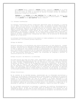 latín educere “guiar, conducir” o educare “formar, instruir” y Educere es la acción
del docente es la de apoyar en la construcción del aprendizaje propio del alumno, es
decir, el sujeto ya tiene la facultad de realizar su propio proceso de enseñanza -
aprendizaje y puede ser autodidacta.
Exducere es una palabra latina que significa "dar al que aprende los medios para
abrirse al mundo y encauzarlo al pleno desarrollo de sus posibilidades". ... Educere
es una palabra latina que significa "guiar, conducir"
7,2. Enfoques transversales
Los enfoques transversales aportan concepciones importantes sobre las personas, su relación
con los demás, con el entorno y con el espacio común y se traducen en formas específicas de
actuar, que constituyen valores y actitudes que tanto estudiantes, maestros y autoridades,
deben esforzarse por demostrar en la dinámica diaria de la escuela. Estas formas de actuar–
empatía, solidaridad, respeto, honestidad, entre otros- se traducen siempre en actitudes y en
comportamientos observables. Cuando decimos que los valores inducen actitudes, es porque
predisponen a las personas a responder de una cierta manera a determinadas situaciones, a
partir de premisas libremente aceptadas. Son los enfoques transversales los que aportan esas
premisas, es decir, perspectivas, concepciones del mundo y de las personas en determinados
ámbitos de la vida social.
Los enfoques transversales orientan en todo momento el trabajo pedagógico en el aula e imprimen
características a los diversos procesos educativos
Enfoque de derechos
Parte por reconocer a los estudiantes como sujetos de derechos y no como objetos de cuidado,
es decir, como personas con capacidad de defender y exigir sus derechos legalmente reconocidos.
Asimismo, reconocer que son ciudadanos con deberes que participan del mundo social propiciando
la vida en democracia. Este enfoque promueve la consolidación de la democracia que vive el
país, contribuyendo a la promoción de las libertades individuales, los derechos colectivos de
los pueblos y la participación en asuntos públicos; a fortalecer la convivencia y transparencia
en las instituciones educativas; a reducir las situaciones de inequidad y procurar la
resolución pacífica de los conflictos.
Enfoque Inclusivo o de Atención a la diversidad.
Hoy nadie discute que todas las niñas, niños, adolescentes, adultos y jóvenes tienen derecho
no solo a oportunidades educativas de igual calidad, sino a obtener resultados de aprendizaje
de igual calidad, independientemente de sus diferencias culturales, sociales, étnicas,
religiosas, de género, condición de discapacidad o estilos de aprendizaje. No obstante, en
un país como el nuestro, que aún exhibe profundas desigualdades sociales, eso significa
que los estudiantes con mayores desventajas de inicio deben recibir del Estado una atención
mayor y más pertinente, para que puedan estar en condiciones de aprovechar sin menoscabo
alguno las oportunidades que el sistema educativo les ofrece. En ese sentido, la atención a
la diversidad significa erradicar la exclusión, discriminación y desigualdad de oportunidades.
Enfoque Intercultural.
En el contexto de la realidad peruana, caracterizado por la diversidad sociocultural y
lingüística, se entiende por interculturalidad al proceso dinámico y permanente de interacción
e intercambio entre personas de diferentes culturas, orientado a una convivencia basada en el
acuerdo y la complementariedad, así como en el respeto a la propia identidad y a las
diferencias. Esta concepción de interculturalidad parte de entender que en cualquier sociedad
del planeta las culturas están vivas, no son estáticas ni están aisladas, y en su interrelación
van generando cambios que contribuyen de manera natural a su desarrollo, siempre que no se
menoscabe su identidad ni exista pretensión de hegemonía o dominio por parte de ninguna.
En una sociedad intercultural se previenen y sancionan las prácticas discriminatorias y
excluyentes como el racismo, el cual muchas veces se presenta de forma articulada con la
inequidad de género. De este modo se busca posibilitar el encuentro y el diálogo, así como
afirmar identidades personales o colectivas y enriquecerlas mutuamente. Sus habitantes ejercen
 