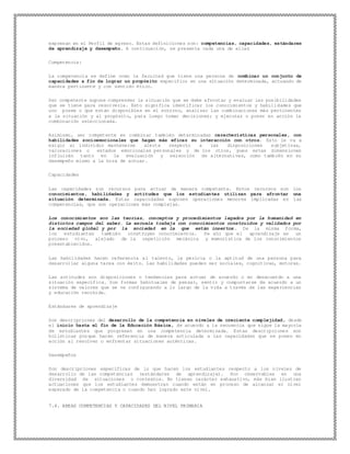 expresan en el Perfil de egreso. Estas definiciones son: competencias, capacidades, estándares
de aprendizaje y desempeño. A continuación, se presenta cada una de ellas
Competencia:
La competencia se define como la facultad que tiene una persona de combinar un conjunto de
capacidades a fin de lograr un propósito específico en una situación determinada, actuando de
manera pertinente y con sentido ético.
Ser competente supone comprender la situación que se debe afrontar y evaluar las posibilidades
que se tiene para resolverla. Esto significa identificar los conocimientos y habilidades que
uno posee o que están disponibles en el entorno, analizar las combinaciones más pertinentes
a la situación y al propósito, para luego tomar decisiones; y ejecutar o poner en acción la
combinación seleccionada.
Asimismo, ser competente es combinar también determinadas características personales, con
habilidades socioemocionales que hagan más eficaz su interacción con otros. Esto le va a
exigir al individuo mantenerse alerta respecto a las disposiciones subjetivas,
valoraciones o estados emocionales personales y de los otros, pues estas dimensiones
influirán tanto en la evaluación y selección de alternativas, como también en su
desempeño mismo a la hora de actuar.
Capacidades
Las capacidades son recursos para actuar de manera competente. Estos recursos son los
conocimientos, habilidades y actitudes que los estudiantes utilizan para afrontar una
situación determinada. Estas capacidades suponen operaciones menores implicadas en las
competencias, que son operaciones más complejas.
Los conocimientos son las teorías, conceptos y procedimientos legados por la humanidad en
distintos campos del saber. La escuela trabaja con conocimientos construidos y validados por
la sociedad global y por la sociedad en la que están insertos. De la misma forma,
los estudiantes también construyen conocimientos. De ahí que el aprendizaje es un
proceso vivo, alejado de la repetición mecánica y memorística de los conocimientos
preestablecidos.
Las habilidades hacen referencia al talento, la pericia o la aptitud de una persona para
desarrollar alguna tarea con éxito. Las habilidades pueden ser sociales, cognitivas, motoras.
Las actitudes son disposiciones o tendencias para actuar de acuerdo o en desacuerdo a una
situación específica. Son formas habituales de pensar, sentir y comportarse de acuerdo a un
sistema de valores que se va configurando a lo largo de la vida a través de las experiencias
y educación recibida.
Estándares de aprendizaje
Son descripciones del desarrollo de la competencia en niveles de creciente complejidad, desde
el inicio hasta el fin de la Educación Básica, de acuerdo a la secuencia que sigue la mayoría
de estudiantes que progresan en una competencia determinada. Estas descripciones son
holísticas porque hacen referencia de manera articulada a las capacidades que se ponen en
acción al resolver o enfrentar situaciones auténticas.
Desempeños
Son descripciones específicas de lo que hacen los estudiantes respecto a los niveles de
desarrollo de las competencias (estándares de aprendizaje). Son observables en una
diversidad de situaciones o contextos. No tienen carácter exhaustivo, más bien ilustran
actuaciones que los estudiantes demuestran cuando están en proceso de alcanzar el nivel
esperado de la competencia o cuando han logrado este nivel.
7.4. AREAS COMPETENCIAS Y CAPACIDADES DEL NIVEL PRIMARIA
 