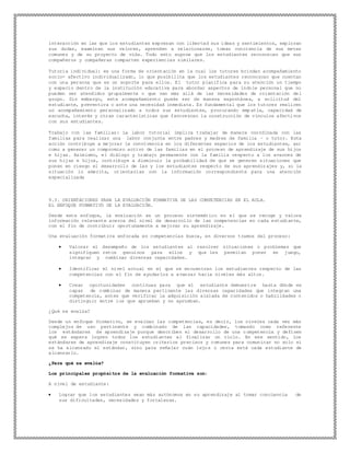 interacción en las que los estudiantes expresan con libertad sus ideas y sentimientos, exploran
sus dudas, examinan sus valores, aprenden a relacionarse, toman conciencia de sus metas
comunes y de su proyecto de vida. Todo esto supone que los estudiantes reconozcan que sus
compañeros y compañeras comparten experiencias similares.
Tutoría individual: es una forma de orientación en la cual los tutores brindan acompañamiento
socio- afectivo individualizado, lo que posibilita que los estudiantes reconozcan que cuentan
con una persona que es un soporte para ellos. El tutor planifica para su atención un tiempo
y espacio dentro de la institución educativa para abordar aspectos de índole personal que no
pueden ser atendidos grupalmente o que van más allá de las necesidades de orientación del
grupo. Sin embargo, este acompañamiento puede ser de manera espontánea, a solicitud del
estudiante, preventiva o ante una necesidad inmediata. Es fundamental que los tutores realicen
un acompañamiento personalizado a todos sus estudiantes, procurando empatía, capacidad de
escucha, interés y otras características que favorezcan la construcción de vínculos afectivos
con sus estudiantes.
Trabajo con las familias: La labor tutorial implica trabajar de manera coordinada con las
familias para realizar una labor conjunta entre padres y madres de familia – o tutor. Esta
acción contribuye a mejorar la convivencia en los diferentes espacios de los estudiantes, así
como a generar un compromiso activo de las familias en el proceso de aprendizaje de sus hijos
e hijas. Asimismo, el diálogo y trabajo permanente con la familia respecto a los avances de
sus hijas e hijos, contribuye a disminuir la probabilidad de que se generen situaciones que
ponen en riesgo el desarrollo de las y los estudiantes respecto de sus aprendiz ajes y, si la
situación lo amerita, orientarlas con la información correspondiente para una atención
especializada
9.3. ORIENTACIONES PARA LA EVALUACIÓN FORMATIVA DE LAS COMPETENCIAS EN EL AULA.
EL ENFOQUE FORMATIVO DE LA EVALUACIÓN.
Desde este enfoque, la evaluación es un proceso sistemático en el que se recoge y valora
información relevante acerca del nivel de desarrollo de las competencias en cada estudiante,
con el fin de contribuir oportunamente a mejorar su aprendizaje.
Una evaluación formativa enfocada en competencias busca, en diversos tramos del proceso:
 Valorar el desempeño de los estudiantes al resolver situaciones o problemas que
signifiquen retos genuinos para ellos y que les permitan poner en juego,
integrar y combinar diversas capacidades.
 Identificar el nivel actual en el que se encuentran los estudiantes respecto de las
competencias con el fin de ayudarlos a avanzar hacia niveles más altos.
 Crear oportunidades continuas para que el estudiante demuestre hasta dónde es
capaz de combinar de manera pertinente las diversas capacidades que integran una
competencia, antes que verificar la adquisición aislada de contenidos o habilidades o
distinguir entre los que aprueban y no aprueban.
¿Qué se evalúa?
Desde un enfoque formativo, se evalúan las competencias, es decir, los niveles cada vez más
complejos de uso pertinente y combinado de las capacidades, tomando como referente
los estándares de aprendizaje porque describen el desarrollo de una c ompetencia y definen
qué se espera logren todos los estudiantes al finalizar un ciclo. En ese sentido, los
estándares de aprendizaje constituyen criterios precisos y comunes para comunicar no solo si
se ha alcanzado el estándar, sino para señalar cuán lejos o cerca está cada estudiante de
alcanzarlo.
¿Para qué se evalúa?
Los principales propósitos de la evaluación formativa son:
A nivel de estudiante:
 Lograr que los estudiantes sean más autónomos en su aprendizaje al tomar conciencia de
sus dificultades, necesidades y fortalezas.
 