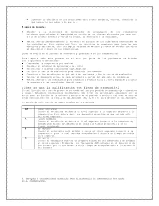  Aumentar la confianza de los estudiantes para asumir desafíos, errores, comunicar lo
que hacen, lo que saben y lo que no.
A nivel de docente:
 Atender a la diversidad de necesidades de aprendizaje de los estudiantes
brindando oportunidades diferenciadas en función de los niveles alcanzados por cada uno,
a fin de acortar brechas y evitar el rezago, la deserción o la exclusión.
 Retroalimentar permanentemente la enseñanza en función de las diferentes necesidades de
los estudiantes. Esto supone modificar las prácticas de enseñanza para hacerlas más
efectivas y eficientes, usar una amplia variedad de métodos y formas de enseñar con miras
al desarrollo y logro de las competencias.
¿Cómo se evalúa en el proceso de enseñanza y aprendizaje de las competencias?
Para llevar a cabo este proceso en el aula por parte de los profesores se brindan
las siguientes orientaciones:
 Comprender la competencia por evaluar
 Analizar el estándar de aprendizaje del ciclo
 Seleccionar o diseñar situaciones significativas
 Utilizar criterios de evaluación para construir instrumentos
 Comunicar a los estudiantes en qué van a ser evaluados y los criterios de evaluación
 Valorar el desempeño actual de cada estudiante a partir del análisis de evidencias
 Retroalimentar a los estudiantes para ayudarlos a avanzar hacia el nivel esperado y ajustar
la enseñanza a las necesidades identificadas.
¿Cómo se usa la calificación con fines de promoción?
La calificación con fines de promoción se puede realizar por periodo de aprendizaje (trimestres
y anual) Establece conclusiones descriptivas del nivel de aprendizaje alcanzado por el
estudiante, en función de la evidencia recogida en el período a evaluar; así como se asocian
estas conclusiones con la escala de calificación (AD, A, B o C) para obtener un calificativo.
La escala de calificación en ambos niveles es la siguiente:
AD LOGRO DESTACADO
Cuando el estudiante evidencia un nivel superior a lo esperado respecto a la
competencia. Esto quiere decir que demuestra aprendizajes que van más allá
del nivel esperado.
A LOGRO ESPERADO
Cuando el estudiante evidencia el nivel esperado respecto a la competencia,
demostrando manejo satisfactorio en todas las tareas propuestas y en el
tiempo programado.
B EN PROCESO
Cuando el estudiante está próximo o cerca al nivel esperado respecto a la
competencia, para lo cual requiere acompañamiento durante un tiempo razonable
para lograrlo.
C EN INICIO
Cuando el estudiante muestra un progreso mínimo en una competencia de acuerdo
al nivel esperado. Evidencia con frecuencia dificultades en el desarrollo de
las tareas, por lo que necesita mayor tiempo de acompañamiento e intervención
del docente
X. ENFOQUES Y ORIENTACIONES GENERALES PARA EL DESARROLLO DE COMPETENCIAS POR AREAS
10.1. COMUNICACIÓN.
 