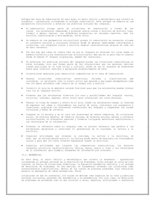 Enfoque del área de Comunicación En esta área, el marco teórico y metodológico que orienta la
enseñanza – aprendizaje corresponde al enfoque comunicativo. Este enfoque se enmarca en una
perspectiva sociocultural y enfatiza las prácticas sociales del lenguaje.
 Es comunicativo porque parte de situaciones de comunicación a través de las
cuales los estudiantes comprenden y producen textos orales y escritos de distinto tipo,
formato y género textual, con diferentes propósitos, en variados soportes, como los
escritos, audiovisuales y multimodales, entre otros.
 Se enmarca en una perspectiva sociocultural porque la comunicación se encuentra situada
en contextos sociales y culturales diversos donde se generan identidades individuales y
colectivas. Los lenguajes orales y escritos adoptan características propias en cada uno
de esos contextos.
 Por eso hay que tomar en cuenta cómo se usa el lenguaje en diversas cul turas según su
momento histórico y sus características socioculturales. Más aún en un país como el nuestro
donde se hablan 47 lenguas originarias, además del castellano.
 Se enfatizan las prácticas sociales del lenguaje porque las situaciones comunicativas no
están aisladas, sino que forman parte de las interacciones que las personan realizan
cuando participan en la vida social y cultural, donde se usa el lenguaje de diferentes
modos para construir sentidos y apropiarse progresivamente de este.
 Orientaciones generales para desarrollar competencias en el área de Comunicación
 Generar situaciones comunicativas auténticas, variadas y significativas que
consideren al estudiante como un sujeto activo que aprende y que puede desempeñarse cada
vez con mayor autonomía como usuario de la lengua oral y escrita.
 Convertir el aula en un ambiente letrado funcional para que los estudiantes puedan interac
tuar con el lenguaje escrito.
 Promover que los estudiantes vivencien los usos y posibilidades del lenguaje -narrar,
solicitar, informar, exponer, entre otras- para interactuar con otras personas.
 Generar un clima de respeto y afecto en el aula, donde los estudiantes tengan la libertad
de expresar sus ideas e intercambiar sus puntos de vista, contrastar sus argumentos y
creaciones, siguiendo las diferentes convenciones del lenguaje y respetando las normas
culturales y modos de cortesía.
 Disponer en la escuela y en el aula una diversidad de textos completos, de circulación
social, de diversos géneros, de temática variada, de diversos autores, épocas y contextos
socioculturales, en diferentes soportes y formatos incluyendo materiales audiovisuales y
las tecnologías de la información.
 Promover la reflexión sobre el lenguaje como un proceso necesario que permita a los
estudiantes apropiarse y consolidar el aprendizaje de la oralidad, la lectura y la
escritura.
 Organizar actividades que integren la oralidad, la lectura y la escritura, de
modo que se retroalimenten entre sí. La lectura puede servir de base para los intercambios
orales y para que los niños intenten expresarse usando la escritura.
 Organizar actividades que integren las competencias comunicativas, los diversos
lenguajes artísticos (grafico-plástico, música, danza, teatro y cine) y las tecnologías
de la información (por ejemplo, búsquedas de información por Internet).
10.2. MATEMATICA.
En esta área, el marco teórico y metodológico que orienta la enseñanza – aprendizaje
corresponde al enfoque centrado en la Resolución de Problemas. Dicho enfoque se nutre de tres
fuentes: La Teoría de Situaciones didácticas, la Educación matemática realist a, y el enfoque
de Resolución de Problemas. En ese sentido, es fundamental entender las situaciones como
acontecimientos significativos, dentro de los cuales se plantean problemas cuya resolución
permite la emergencia de ideas matemáticas. Estas
situaciones se dan en contextos, los cuales se definen como espacios de la vida y prácticas
sociales culturales, pudiendo ser matemáticos y no matemáticos. Por otro lado, la Resolución
de problemas es entendida como el dar solución a retos, desafíos, dificultades u obstáculos
 