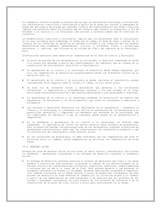La indagación científica desde la escuela implica que los estudiantes construyan y reconstruyan
sus conocimientos científicos y tecnológicos a partir de su deseo por conocer y comprender el
mundo que les rodea y del placer por aprender a partir del cuestionamiento del mismo. Involucra
también una reflexión sobre los procesos que se llevan a cabo durante la indagación, a fin de
entender a la ciencia y a la tecnología como proceso y producto humano que se construye en
colectivo.
La alfabetización científica y tecnológica, implica que los estudiantes usen el conocimiento
en su vida cotidiana para comprender el mundo que le rodea, el modo de hacer y pensar de la
ciencia, de tal forma que se garantice su derecho a acceder a una forma ción que les permita
desenvolverse como ciudadanos responsables, críticos y autónomos frente a situaciones
personales o públicas que influyan en su calidad de vida y del ambiente en su comunidad o
país.
Orientaciones generales para desarrollar competencias en el área de Ciencia y Tecnología
 El punto de partida de los estudiantes es la curiosidad, su deseo por comprender el mundo
y el placer por aprender a partir del cuestionamiento del ambiente, que se traduce en la
construcción de conocimientos científicos y tecnológicos.
 El aprendizaje de la ciencia y la tecnología se desarrolla desde edades tempranas, por
ello las competencias se desarrollan progresivamente desde los diferentes niveles de la
educación bási ca.
 El aprendizaje de la ciencia y la tecnología no puede limitarse al laboratorio, pueden
considerarse otros espacios como el jardín, el campo, un río, entre otros.
 Se hace uso de contextos reales o verosímiles que permiten a los estudiantes
enfrentarse a experiencias y problemáticas cercanas a las que suceden en su vida,
movilizando conocimientos previos y que resultan pertinentes a sus necesidades e intereses.
 El aprendizaje de la ciencia y la tecnología promueve la construcción de modelos que
representan la naturaleza y su funcionamiento, que lleva al estudiante a admirarla y
protegerla.
 Los recursos y materiales educativos son importantes en el aprendizaje – enseñanza la
ciencia y la tecnología, al considerar los estilos de aprendizaje de los estudiantes y al
permitirles reconstruir y comprender los fenómenos que acontecen en la naturaleza, que
son complicados de reproducir y que un simulador puede ayudar en su reconstrucción y
comprensión.
 En la enseñanza y aprendizaje de la ciencia y la tecnología, el doce nte debe
comprender la importancia de contar con marcos teóricos sobre procesos de aprendizaje.
Esto le permitirá abordar las preconcepciones de sus estudiantes, plantear situaciones de
aprendizaje significativas, saber que los conocimientos son respuestas a preguntas y que
la construcción del conocimiento tiene carácter social.
 En las situaciones de aprendizaje, se debe considerar que las competencias del área se
articulan entre sí. Además, estas competencias se articulan con competencias de otras
áreas.
10.4. PERSONAL SOCIAL.
Enfoque del área de Personal Social En esta área, el marco teórico y metodológico que orienta
la enseñanza – aprendizaje corresponde a los enfoques de desarrollo personal y ciudadanía
activa.
 El enfoque de desarrollo personal enfatiza el proceso de desarrollo que lleva a los seres
humanos a construirse como personas, alcanzando el máximo de sus potencialidades en un
proceso continuo de transformaciones biológicas, cognitivas, afectivas, comportamentales
y sociales que se dan a lo largo de la vida. Este proceso permite a las personas no
solamente conocerse a sí mismas y a los demás, de modos cada vez más integrados y complejos,
sino también vincularse con el mundo natural y social de manera más integradora. En este
proceso de desarrollo el área enfatiza el respeto por la iniciativa propia y el trabajo
a partir de las experiencias de cada estudiante y de aquellas que son posibles de ser
vividas y pensadas. Igualmente, se hace énfasis en los procesos de reflexión y en la
construcción de un punto de vista crítico y ético para relacionarse con el mundo.
 