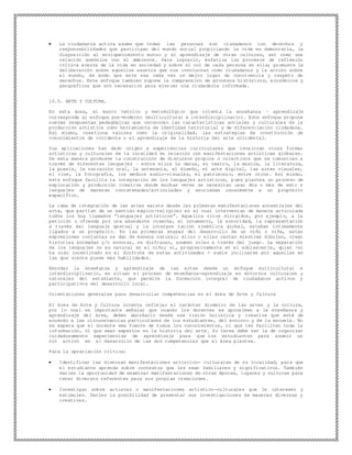  La ciudadanía activa asume que todas las personas son ciudadanos con derechos y
responsabilidades que participan del mundo social propiciando la vida en democracia, la
disposición al enriquecimiento mutuo y al aprendizaje de otras culturas, así como una
relación armónica con el ambiente. Para lograrlo, enfatiza los procesos de reflexión
crítica acerca de la vida en sociedad y sobre el rol de cada persona en ella; promueve la
deliberación sobre aquellos asuntos que nos involucran como ciudadanos y la acción sobre
el mundo, de modo que este sea cada vez un mejor lugar de convivencia y respeto de
derechos. Este enfoque también supone la comprensión de procesos históricos, económicos y
geográficos que son necesarios para ejercer una ciudadanía informada.
10.5. ARTE Y CULTURA.
En esta área, el marco teórico y metodológico que orienta la enseñanza – aprendizaje
corresponde al enfoque pos-moderno (multicultural e interdisciplinario). Este enfoque propone
nuevas respuestas pedagógicas que reconocen las características sociales y culturales de la
producción artística como herramienta de identidad territorial y de diferenciación ciudadana.
Así mismo, cuestiona valores como la originalidad, las estrategias de construcción de
conocimientos de occidente o el aprendizaje de la historia del arte occidental.
Sus aplicaciones han dado origen a experiencias curriculares que revaloran otras formas
artísticas y culturales de la localidad en relación con manifestaciones artísticas globales.
De esta manera promueve la construcción de discursos propios o colectivos que se comunican a
través de diferentes lenguajes – entre ellos la danza, el teatro, la música, la literatura,
la poesía, la narración oral, la artesanía, el diseño, el arte digital, las artes visuales,
el cine, la fotografía, los medios audio-visuales, el patrimonio, entre otros. Así mismo,
este enfoque facilita la integración de los lenguajes artísticos, pues plantea un proceso de
exploración y producción creativa donde muchas veces se necesitan usar dos o más de esto s
lenguajes de maneras concatenadas/articuladas y asociadas usualmente a un propósito
específico.
La idea de integración de las artes existe desde las primeras manifestaciones ancestrales del
arte, que partían de un sentido mágico-religioso en el cual intervenían de manera articulada
todos los hoy llamados “lenguajes artísticos”. Aquellos ritos dirigidos, por ejemplo, a la
petición u ofrenda por una abundante cosecha, el ornamento, la sonoridad, la representación
a través del lenguaje gestual y la interpre tación simbólica global, estaban íntimamente
ligados a un propósito. En las primeras etapas del desarrollo de un niño o niña, estas
expresiones conjuntas se dan de manera natural; ellos o ellas cantan mientras dibujan, crean
historias animadas y/o sonoras, se disfrazan, asumen roles a través del juego. La separación
de los lenguajes no es natural en el niño; sí, progresivamente en el adolescen te, quien -si
ha sido incentivado en el disfrute de estas actividades - suele inclinarse por aquellas en
las que siente posee más habilidades.
Abordar la enseñanza y aprendizaje de las artes desde un enfoque multicultural e
interdisciplinario, es situar el proceso de enseñanza-aprendizaje en entornos culturales y
naturales del estudiante, que permite la formación integral de ciudadanos activos y
participativos del desarrollo local.
Orientaciones generales para desarrollar competencias en el área de Arte y Cultura
El área de Arte y Cultura intenta reflejar el carácter dinámico de las artes y la cultura,
por lo cual es importante señalar que cuando los docentes se aproximen a la enseñanza y
aprendizaje del área, deben abordarlo desde una visión holística y creativa que esté de
acuerdo a las circunstancias particulares de los estudiantes, del entorno y de la escuela. No
se espera que el docente sea fuente de todos los conocimientos, ni que les faciliten toda la
información, ni que sean expertos en la historia del arte. Su tarea debe ser la de organizar
cuidadosamente experiencias de aprendizaje para que los estudiantes para asumir un
rol activo en el desarrollo de las dos competencias que el área plantea.
Para la apreciación crítica:
 Identificar las diversas manifestaciones artístico- culturales de su localidad, para que
el estudiante aprenda sobre contextos que les sean familiares y significativos. También
darles la oportunidad de examinar manifestaciones de otras épocas, lugares y culturas para
tener diversos referentes para sus propias creaciones.
 Investigar sobre artistas o manifestaciones artístico-culturales que le interesen y
estimulen. Darles la posibilidad de presentar sus investigaciones de maneras diversas y
creativas.
 