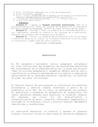  DS No. 011-2012-ED, Reglamento de la Ley del Profesorado;
 DS No. 04-2013-ED, Reglamento
 R.M. Nº. 712-2019-, ORIENTACIONES PARA EL DESARROLLO DEL AÑO ESCOLAR 2019 EN INSTITUCIONES
EDUCATIVAS Y PROGRAMAS EDUCATIVOS DE LA EDUCACION BÁSICA. Lima 28/12/2018.
 “Directiva N°01-2018-GR.DRE.CAJ/UGEL-SM-AGP. …___...”. San Miguel, enero 2018.
 Y, otras normas legales vigentes.
SERESUELVE:
Artículo 1°. - Aprobar el Proyecto Curricular Institucional (PCI) de la
Institución Educativa N°. 82803, del presente año académico dos mil diecinueve
del Centro Poblado de Rodeopampa, Distrito de Llapa, Provincia de San miguel.
Artículo 2°. - Encargar a todos los miembros de la Comunidad educativa su
fiel cumplimiento, entrando en vigencia al día siguiente de su publicación,
deróguese todo documento que contradiga dicho documento.
Artículo 3°. - Elevar a la Unidad de Gestión Educativa Local de San Miguel
e Institución Educativa un original de la presente Resolución Directoral, para
su conocimientos y demás fines del Sector Educación.
Regístrese y Comuníquese.
PRESENTACION
El PCI documento e instrumento técnico pedagógico estratégico
de nivel institucional que pragmatiza las aspiraciones educativas
más trascendentes de la comunidad educativa, la misma que dirigirá
todas las acciones pedagógicas o académicas dándole sentido real y
significativo al esfuerzo mancomunado de los agentes y componentes
operacionales de la comunidad educativa liderado por los docentes
de todas las áreas curriculares.
El objetivo central de este proyecto es concretizar los objetivos
estratégicos y perfiles ideales formulados a partir de un
diagnóstico en el PEI. Por lo tanto, se representan los procesos
de aprendizaje y enseñanza en perspectiva de tangibilizar los
logros educativos deseados para garantizar la formación integral
del educando, que inicia con una diversificación y
contextualización de metas, criterios, contenidos, competencias y
actitudes en un escenario, social y político regional debidamente
identificado y caracterizado.
La institución Educativa, al formular y aprobar el presente
Proyecto Curricular inicia la nueva etapa de innovación pedagógico
 