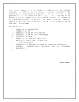 que estará plasmado en proyectos de mejoramiento de calidad
educativa en cada una de las áreas. Además, sustentado en la
investigación y producción intelectual de los maestros en la
perspectiva de fortalecer los éxitos que nacen y subyacen en la
MISION y VISION institucional que convoca a todos los agentes de
la comunidad educadora a superar toda expectativa de liderazgo
frente al reto de cambio constante y globalización universal en la
ciencia y tecnología.
Su estructura:
I. DATOS DE LA INSTITUCION
II. VISION Y MISION
III. PRIORIZACION DE LA PROBLEMÁTICA
IV. CARACTERIZACION DE LOS ESTUDIANTES
V. OBJETIVOS DEL PCI
VI. PERFIL DE LOS ACTORES EDUCATIVOS
VII. PROPUESTA CURRICULAR Y PEDAGOGICA
VIII. PLAN DE ESTUDIOS.
IX. ORIENTACIONES PEDAGOGICAS PARA EL DESARROLLO PEDAGOGICO.
X. ENFOQUE Y ORIENTACIONES GENERALES PARA EL DESARROLLO
PEDAGOGICO.
XI.
EquipoDirectivo
 