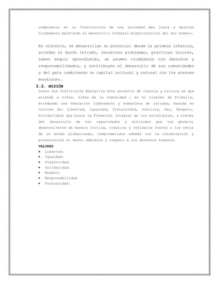 compromiso en la Construcción de una sociedad más justa y mejores
ciudadanos apuntando el desarrollo integral biopsicosocial del ser humano.
En síntesis, se desarrollan su potencial desde la primera infancia,
acceden al mundo letrado, resuelven problemas, practican valores,
saben seguir aprendiendo, se asumen ciudadanos con derechos y
responsabilidades, y contribuyen al desarrollo de sus comunidades
y del país combinando su capital cultural y natural con los avances
mundiales.
3.2. MISIÓN
Somos una Institución Educativa ente promotor de ciencia y cultura en que
atiende a niños, niñas de la Comunidad , en el niveles de Primaria,
brindando una educación liberadora y humanista de calidad, basada en
valores de: Libertad, igualdad, fraternidad, Justicia, Paz, Respeto,
Solidaridad; que busca la formación integral de los estudiantes, a través
del desarrollo de sus capacidades y actitudes que les permita
desenvolverse de manera crítica, creativa y reflexiva frente a los retos
de un mundo globalizado, comprometidos además con la conservación y
preservación el medio ambiente y respeto a los derechos humanos.
VALORES
 Libertad.
 Igualdad.
 Fraternidad.
 Solidaridad.
 Respeto
 Responsabilidad
 Puntualidad.
 