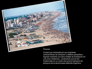 Pinamar Ciudad que sobresale por sus singulares características de ubicación y belleza paisajística , lograda mediante una obra notable de forestación en una zona medanosa , condiciones que la han trasformado en un centro de turismo balneario de jerarquía de la denominada Atlántida Argentina. 