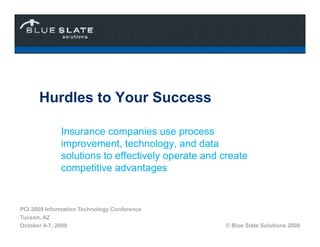 Hurdles to Your Success

              Insurance companies use process
              improvement, technology, and data
              solutions to effectively operate and create
              competitive advantages


PCI 2009 Information Technology Conference
Tucson, AZ
October 4-7, 2009                                  © Blue Slate Solutions 2009
 