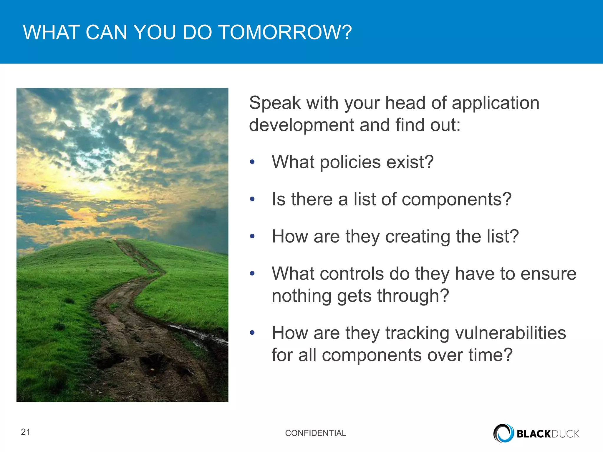 21 CONFIDENTIAL
WHAT CAN YOU DO TOMORROW?
Speak with your head of application
development and find out:
• What policies exist?
• Is there a list of components?
• How are they creating the list?
• What controls do they have to ensure
nothing gets through?
• How are they tracking vulnerabilities
for all components over time?
 