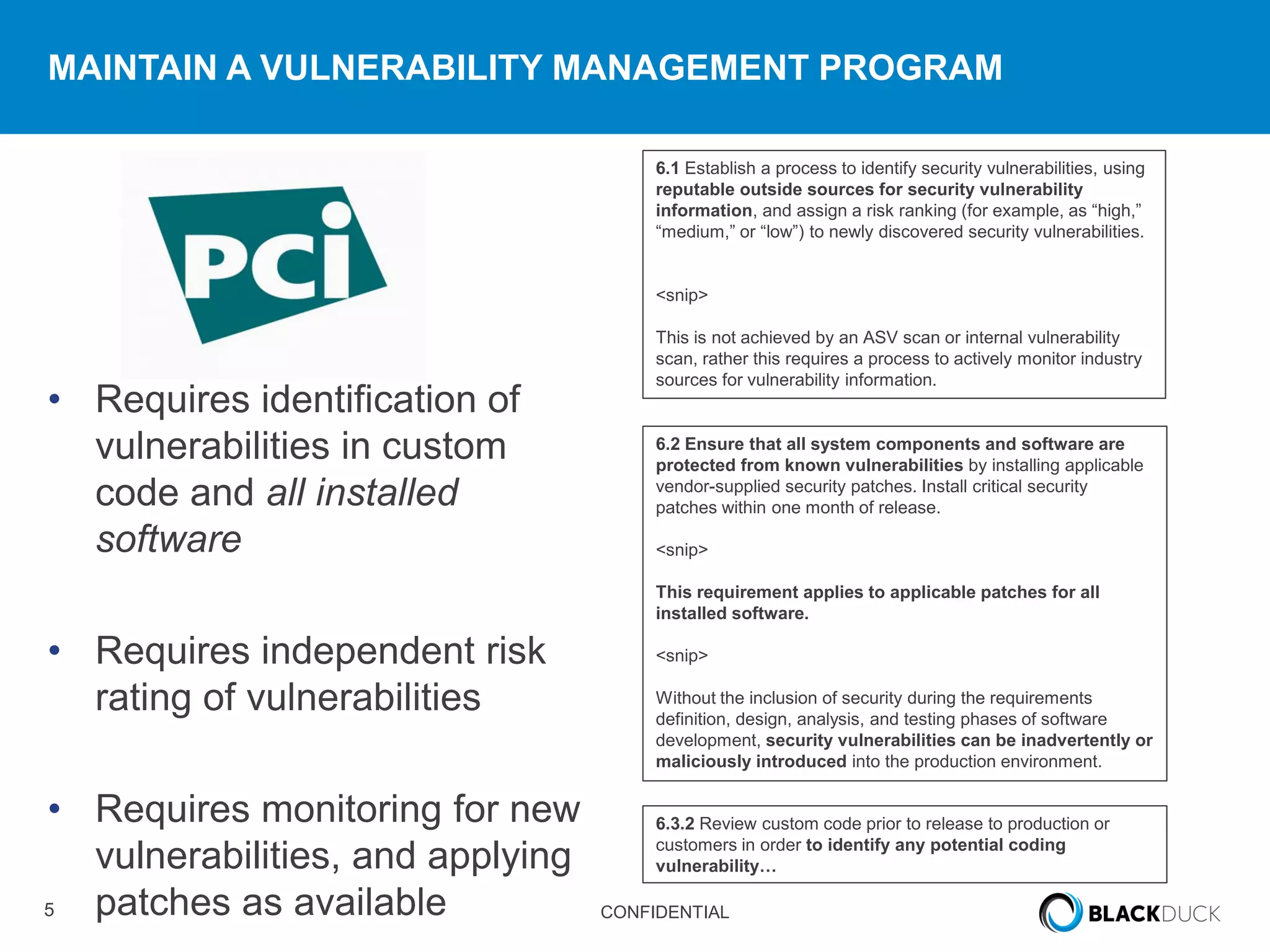 5 CONFIDENTIAL
MAINTAIN A VULNERABILITY MANAGEMENT PROGRAM
• Requires identification of
vulnerabilities in custom
code and all installed
software
• Requires independent risk
rating of vulnerabilities
• Requires monitoring for new
vulnerabilities, and applying
patches as available
6.2 Ensure that all system components and software are
protected from known vulnerabilities by installing applicable
vendor-supplied security patches. Install critical security
patches within one month of release.
<snip>
This requirement applies to applicable patches for all
installed software.
<snip>
Without the inclusion of security during the requirements
definition, design, analysis, and testing phases of software
development, security vulnerabilities can be inadvertently or
maliciously introduced into the production environment.
6.3.2 Review custom code prior to release to production or
customers in order to identify any potential coding
vulnerability…
6.1 Establish a process to identify security vulnerabilities, using
reputable outside sources for security vulnerability
information, and assign a risk ranking (for example, as “high,”
“medium,” or “low”) to newly discovered security vulnerabilities.
<snip>
This is not achieved by an ASV scan or internal vulnerability
scan, rather this requires a process to actively monitor industry
sources for vulnerability information.
 