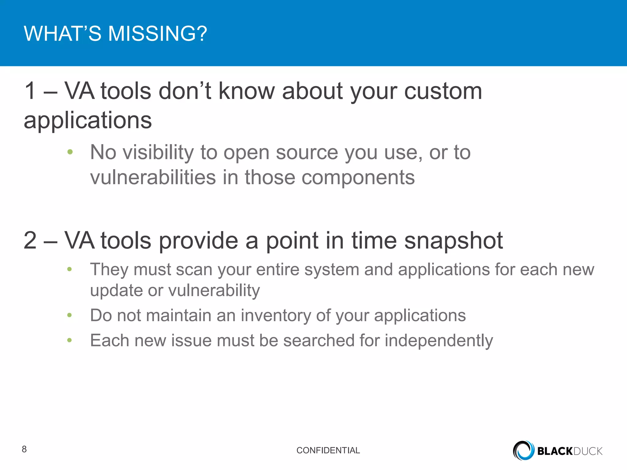 8 CONFIDENTIAL
WHAT’S MISSING?
1 – VA tools don’t know about your custom
applications
• No visibility to open source you use, or to
vulnerabilities in those components
2 – VA tools provide a point in time snapshot
• They must scan your entire system and applications for each new
update or vulnerability
• Do not maintain an inventory of your applications
• Each new issue must be searched for independently
 