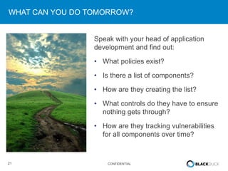 21 CONFIDENTIAL
WHAT CAN YOU DO TOMORROW?
Speak with your head of application
development and find out:
• What policies exist?
• Is there a list of components?
• How are they creating the list?
• What controls do they have to ensure
nothing gets through?
• How are they tracking vulnerabilities
for all components over time?
 