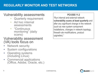 6 CONFIDENTIAL
REGULARLY MONITOR AND TEST NETWORKS
Vulnerability assessments
• Quarterly requirement
• Ad hoc internal
assessments
• “Continuous
monitoring” (daily
scans)
Vulnerability assessment
(VA) tools focus on
• Network security
• System configurations
• Operating systems
(including Linux)
• Commercial applications
(Office, Adobe, Oracle, etc.)
PCI-DSS 11.2
“Run internal and external network
vulnerability scans at least quarterly and
after any significant change in the network
(such as new system component
installations, changes in network topology,
firewall rule modifications, product
upgrades).”
 