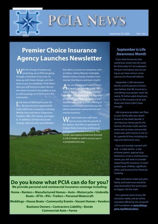 PCIA NEWS
                                                                                            September 20, 2009          Vol: 1 Ad : 1




     Premier Choice Insurance                                                                     September is Life
                                                                                                  Awareness Month
    Agency Launches Newsletter                                                                    If you died tomorrow, how
                                                                                                would your loved ones be cared
                                                                                                for financially? It’s not a pleasant

    W      ith the change of seasons ap-
           proaching, we at PCIA are going
    through a transition of our own. To
                                               that allow us access to companies such
                                               as Safeco, Liberty Mutual, Scottsdale,
                                               Markel, Century Surety, Travelers Com-
                                                                                                thing to think about, but not do-
                                                                                                ing so can have serious conse-
                                                                                                quences for those left behind.
    keep up with these changes, we intro-      mercial, One Beacon and even Lloyd’s!
    duce to you our newsletter, PCIA News!                                                        September is Life Awareness
    Here you will find up-to-date informa-
    tion about insurance that applies to you
                                               A    lso, we have joined Trusted Choice.
                                                    To qualify for Trusted Choice, the
                                               Agency has committed to the highest
                                                                                                Month, and 93 percent of Ameri-
                                                                                                cans believe that life insurance is
    as well as goings on at PCIA and in the                                                     something most people need. Yet,
                                               standards associated with the insurance          nearly 70 million adult Americans
    community.
                                               profession, meeting strict professional          have no life insurance at all, and

    I t has been an exciting first year for
      us. We have become appointed di-
    rectly with many companies, including
                                               requirements relating to the offering of
                                               choice, customization and advocacy for
                                               clients interested in personal and com-
                                                                                                those who have it don’t have
                                                                                                enough.

    MetLife Auto and Home, Progressive,        mercial insurance.                                 Life insurance provides cash flow
    Travelers, CBIC, HCC Surety, and Hager-                                                     to your family after your death.
    ty. In addition, we have structured
    strategic alliances with several Brokers
                                               W       e have hired new staff mem-
                                                       bers to assist with the growth of
                                               the agency. Sara Dier is a graduate of
                                                                                                Known as the death benefit, it
                                                                                                can help your family pay for the
                                                                                                funeral, eliminate credit-card bal-
                                               Oregon State University, and licensed
                                                                                                ances and car loans, and provide
                                               in Property & Casualty Insurance. This
                                                                                                loved ones with income to live on
                                               month, Sara aspires to become licensed
                                                                                                for a period of time, including col-
                                               in Life & Health as well to service you in
                                                                                                lege and retirement costs.
                                               a comprehensive way.
                                                                                                  If you are married, married with
                                                                                                kids, a single parent, a stay-
                                                                                                at-home parent, approaching
                                                                                                retirement, or are a small business
                                                                                                owner, you will want to consider
                                                                                                researching life insurance. It could
                                                                                                protect your children, significant
                                                                                                other, and business from financial
                                                                                                hardship.

                                                                                                  Take a minute to make sure your
Do you know what PCIA can do for you?                                                           family and loved ones would be
                                                                                                okay financially if the worst were
 We provide personal and commercial insurance coverage including:
                                                                                                to happen. Do the math.
Home • Renters • Manufactured Homes • Auto • Motorcycle • Umbrella
                                                                                                  For a general sense of your life
         Boats • ATVs • RVs • Trailers • Personal Watercraft
                                                                                                insurance needs, visit an online
Weddings • House Boats • Community Events • Vacant Homes • Vendors                              calculator offered by the nonprofit
                                                                                                LIFE Foundation at www.lifehap-
              Business Owners • Contractors Liability • Bonds
                                                                                                pens.org/lifecalculator.
                        Commercial Auto • Farms
 