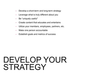 - Develop a short-term and long-term strategy
- Leverage what is truly different about you
- Be “uniquely useful”
- Create content that educates and entertains
- Utilize your members, employees, partners, etc.
- Make one person accountable
- Establish goals and metrics of success
DEVELOP YOUR
STRATEGY
 