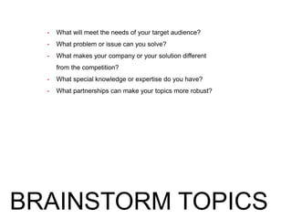 - What will meet the needs of your target audience?
- What problem or issue can you solve?
- What makes your company or your solution different
from the competition?
- What special knowledge or expertise do you have?
- What partnerships can make your topics more robust?
BRAINSTORM TOPICS
 