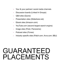 GUARANTEED
PLACEMENTS
- Your & your partners’ social media channels
- Discussion boards (Linked In Groups)
- Q&A sites (Quora)
- Presentation sites (Slideshare.net)
- Ebook sites (Amazon.com)
- YouTube.com (second largest search engine)
- Image sites (Flickr, Panoramio)
- Podcast sites (iTunes)
- Industry specific sites (Patch.com, Avvo.com, BBJ)
 