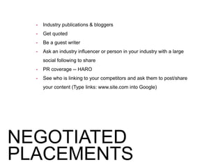 - Industry publications & bloggers
- Get quoted
- Be a guest writer
- Ask an industry influencer or person in your industry with a large
social following to share
- PR coverage -- HARO
- See who is linking to your competitors and ask them to post/share
your content (Type links: www.site.com into Google)
NEGOTIATED
PLACEMENTS
 