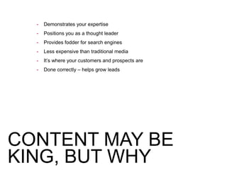 CONTENT MAY BE
KING, BUT WHY
- Demonstrates your expertise
- Positions you as a thought leader
- Provides fodder for search engines
- Less expensive than traditional media
- It’s where your customers and prospects are
- Done correctly – helps grow leads
 
