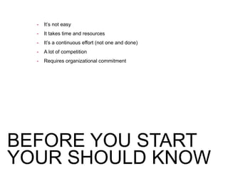 BEFORE YOU START
YOUR SHOULD KNOW
- It’s not easy
- It takes time and resources
- It’s a continuous effort (not one and done)
- A lot of competition
- Requires organizational commitment
 