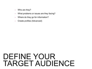 - Who are they?
- What problems or issues are they facing?
- Where do they go for information?
- Create profiles (Advanced)
DEFINE YOUR
TARGET AUDIENCE
 