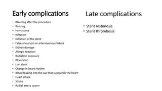 Early complications
• Bleeding after the procedure
• Bruising
• Hematoma
• Infection
• Infection of the stent
• False aneurysm or arteriovenous fistula
• Kidney damage
• Allergic reaction
• Radiation exposure
• Blood clot
• Lost stent
• Change in heart rhythm
• Blood leaking into the sac that surrounds the heart
• Heart attack
• Stroke
• Radial artery spasm
• Stent restenosis
• Stent thrombosis
Late complications
 