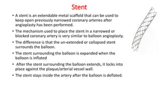 Stent
• A stent is an extendable metal scaffold that can be used to
keep open previously narrowed coronary arteries after
angioplasty has been performed.
• The mechanism used to place the stent in a narrowed or
blocked coronary artery is very similar to balloon angioplasty.
• The difference is that the un-extended or collapsed stent
surrounds the balloon.
• The stent surrounding the balloon is expanded when the
balloon is inflated
• After the stent surrounding the balloon extends, it locks into
place against the plaque/arterial vessel wall.
• The stent stays inside the artery after the balloon is deflated.
 
