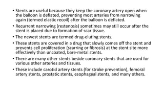 • Stents are useful because they keep the coronary artery open when
the balloon is deflated, preventing most arteries from narrowing
again (termed elastic recoil) after the balloon is deflated.
• Recurrent narrowing (restenosis) sometimes may still occur after the
stent is placed due to formation of scar tissue.
• The newest stents are termed drug-eluting stents.
• These stents are covered in a drug that slowly comes off the stent and
prevents cell proliferation (scarring or fibrosis) at the stent site more
effectively than uncoated, bare-metal stents.
• There are many other stents beside coronary stents that are used for
various other arteries and tissues.
• These include carotid artery stents (for stroke prevention), femoral
artery stents, prostatic stents, esophageal stents, and many others.
 