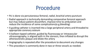 Procedure
• Pci is done via percutaneous femoral, radial, brachial artery puncture
• Radial approach is technically demanding comparative femoral approach
but may reduce patient discomfort, improve time to ambulation and
reduce the incidence of some complications(e.g.bleeding)
• A guiding catheter is inserted into a large peripheral artery and threaded to
appropriate coronary osteum
• A balloon tipped catheter, guided by fluoroscopy or intravascular
ultrasonography, is aligned with in the stenosis, then inflated to disrupt the
atherosclerotic plaque and dilate the artery
• Angiography is repeated after the procedure to document any changes
• This procedure is commonly done in two or three vessels as needed.
 