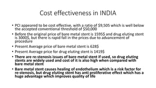 Cost effectiveness in INDIA
• PCI appeared to be cost effective, with a ratio of $9,505 which is well below
the accepted conventional threshold of $50,000
• Before the original price of bare metal stent is 1595$ and drug eluting stent
is 3000$, but there is rapid fall in the prices due to advancement of
procedure
• Present Average price of bare metal stent is 628$
• Present Average price for drug eluting stent is 1419$
• There are re-stenosis issues of bare metal stent if used, so drug eluting
stents are widely used and cost of it is also high when compared with
bare metal stent
• Bare metal stent causes healing of endothelium which is a risk factor for
re-stenosis, but drug eluting stent has anti proliferative effect which has a
huge advantage which improves quality of life
 